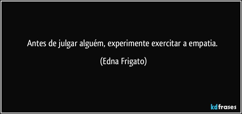 Antes de julgar alguém, experimente exercitar a empatia. (Edna Frigato)