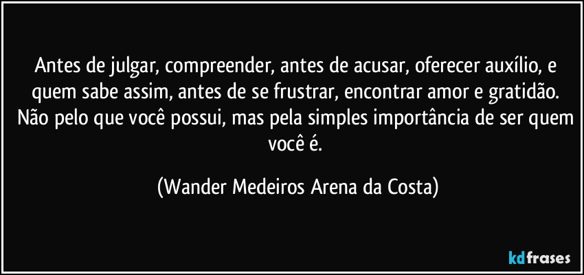 Antes de julgar, compreender, antes de acusar, oferecer auxílio, e quem sabe assim, antes de se frustrar, encontrar amor e gratidão. Não pelo que você possui, mas pela simples importância de ser quem você é. (Wander Medeiros Arena da Costa)