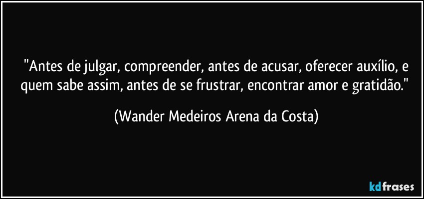 ⁠"Antes de julgar, compreender, antes de acusar, oferecer auxílio, e quem sabe assim, antes de se frustrar, encontrar amor e gratidão." (Wander Medeiros Arena da Costa)