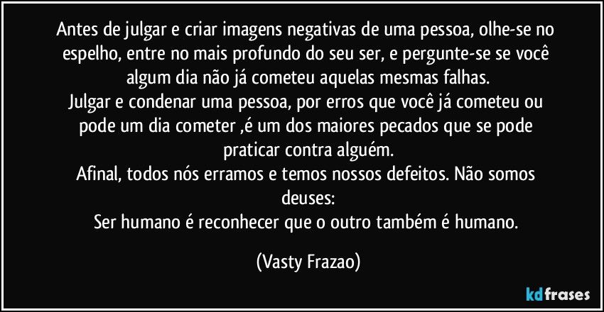 Antes de julgar e criar imagens negativas de uma pessoa, olhe-se no espelho, entre no mais profundo do seu ser, e pergunte-se se você algum dia não já cometeu aquelas mesmas falhas.
Julgar e condenar uma pessoa, por erros que você já cometeu ou pode um dia cometer ,é um dos maiores pecados que se pode praticar contra alguém.
Afinal, todos nós erramos e temos nossos defeitos. Não somos deuses:
Ser humano é reconhecer que o outro também é humano. (Vasty Frazao)