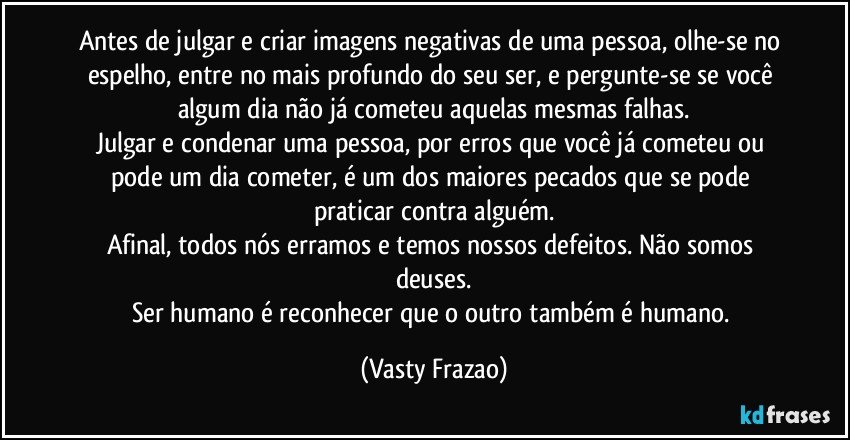 Antes de julgar e criar imagens negativas de uma pessoa, olhe-se no espelho, entre no mais profundo do seu ser, e pergunte-se se você algum dia não já cometeu aquelas mesmas falhas.
Julgar e condenar uma pessoa, por erros que você já cometeu ou pode um dia cometer, é um dos maiores pecados que se pode praticar contra alguém.
Afinal, todos nós erramos e temos nossos defeitos. Não somos deuses.
Ser humano é reconhecer que o outro também é humano. (Vasty Frazao)