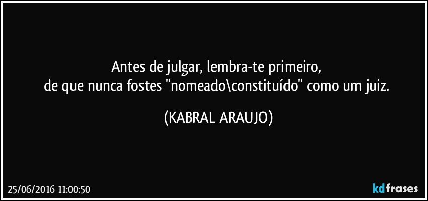 Antes de julgar, lembra-te primeiro, 
de que nunca fostes "nomeado\constituído" como um juiz. (KABRAL ARAUJO)