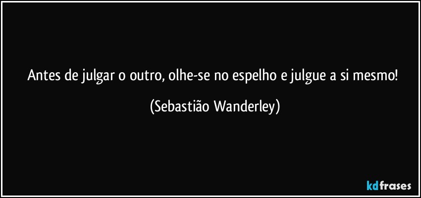 Antes de julgar o outro, olhe-se no espelho e julgue a si mesmo! (Sebastião Wanderley)