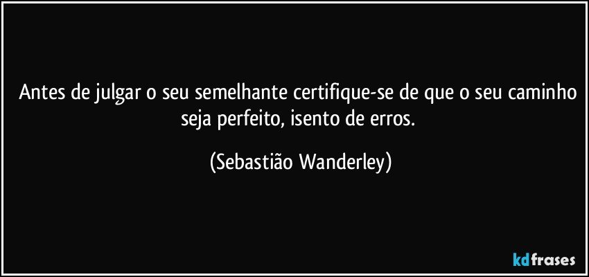 Antes de julgar o seu semelhante certifique-se de que o seu caminho seja perfeito, isento de erros. (Sebastião Wanderley)