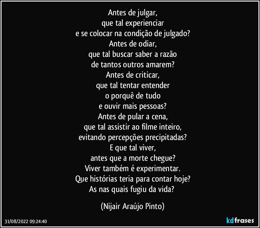 Antes de julgar,
que tal experienciar
e se colocar na condição de julgado?
Antes de odiar,
que tal buscar saber a razão
de tantos outros amarem?
Antes de criticar,
que tal tentar entender
o porquê de tudo
e ouvir mais pessoas?
Antes de pular a cena,
que tal assistir ao filme inteiro,
evitando percepções precipitadas?
E que tal viver,
antes que a morte chegue?
Viver também é experimentar.
Que histórias teria para contar hoje?
As nas quais fugiu da vida? (Nijair Araújo Pinto)