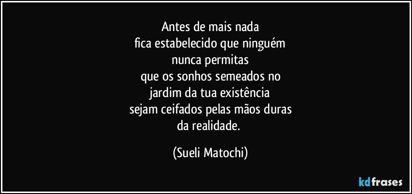 Antes de mais nada
fica estabelecido que ninguém
nunca permitas
que os sonhos semeados no
jardim da tua existência
sejam ceifados pelas mãos duras
da realidade. (Sueli Matochi)