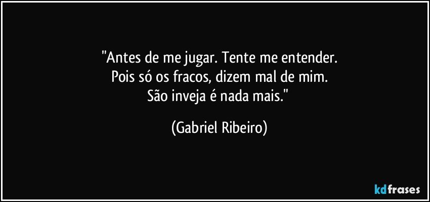 "Antes de me jugar. Tente me entender.
Pois só os fracos, dizem mal de mim.
São inveja é nada mais." (Gabriel Ribeiro)