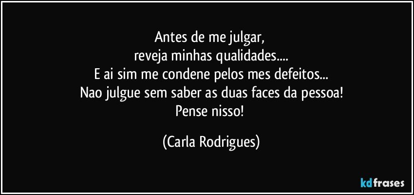 Antes de me julgar, 
reveja minhas qualidades...
E ai sim me condene pelos mes defeitos...
Nao julgue sem saber as duas faces da pessoa!
Pense nisso! (Carla Rodrigues)