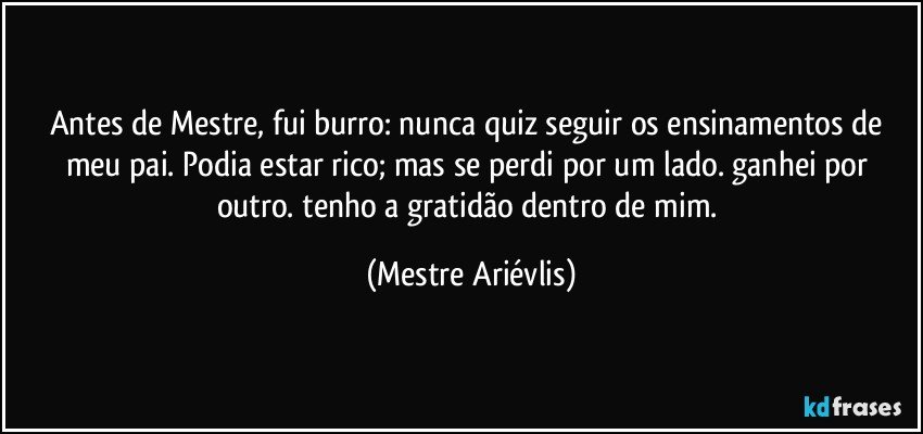 Antes de Mestre, fui burro: nunca quiz seguir os ensinamentos de meu pai. Podia estar rico; mas se perdi por um lado. ganhei por outro. tenho a gratidão dentro de mim. (Mestre Ariévlis)