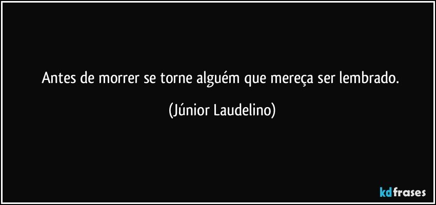 Antes de morrer se torne alguém que mereça ser lembrado. (Júnior Laudelino)