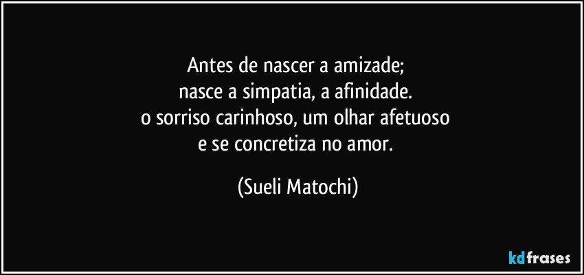 Antes de nascer a amizade; 
nasce a simpatia, a afinidade. 
o sorriso carinhoso, um olhar afetuoso 
e se concretiza no amor. (Sueli Matochi)