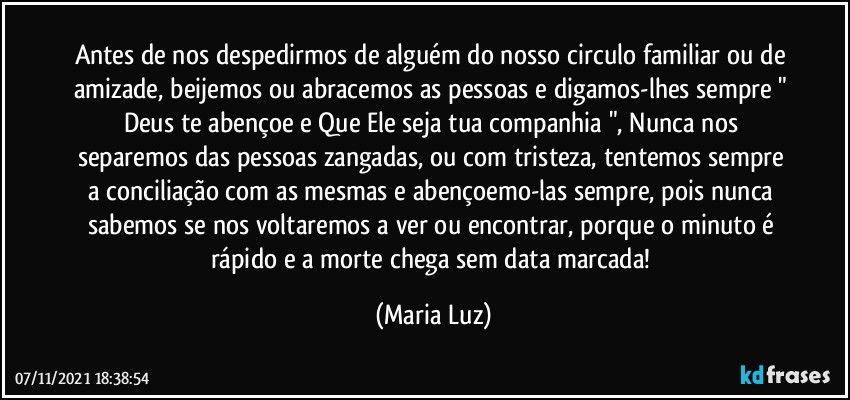 Antes de nos despedirmos de alguém do nosso circulo familiar ou de amizade, beijemos ou abracemos as pessoas e digamos-lhes sempre " Deus te abençoe e  Que Ele seja tua companhia ", Nunca nos separemos das pessoas zangadas, ou com tristeza, tentemos sempre a conciliação com as mesmas e abençoemo-las sempre, pois nunca sabemos se nos voltaremos a ver ou encontrar, porque o minuto é rápido e a morte chega sem data marcada! (Maria Luz)