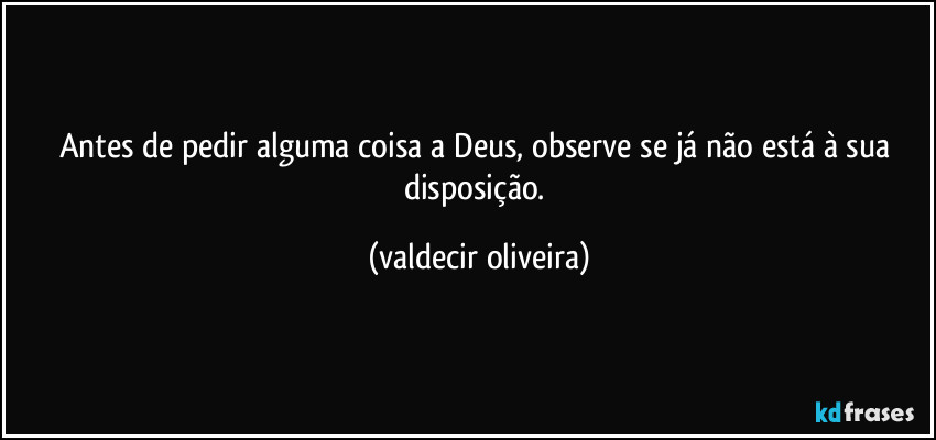 Antes de pedir alguma coisa a Deus, observe se já não está à sua disposição. (valdecir oliveira)