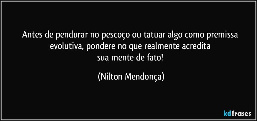 Antes de pendurar no pescoço ou tatuar algo como premissa evolutiva, pondere no que realmente acredita 
sua mente de fato! (Nilton Mendonça)