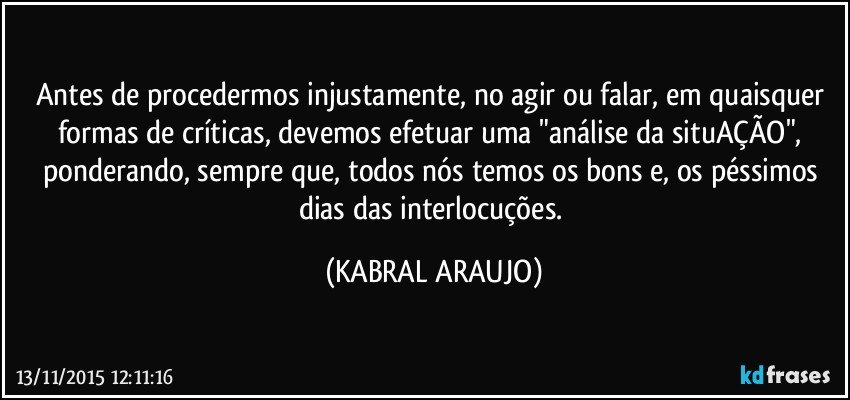 Antes de procedermos injustamente, no agir ou falar, em quaisquer formas de críticas, devemos efetuar uma "análise da situAÇÃO", ponderando, sempre que, todos nós temos os bons e, os péssimos dias das interlocuções. (KABRAL ARAUJO)