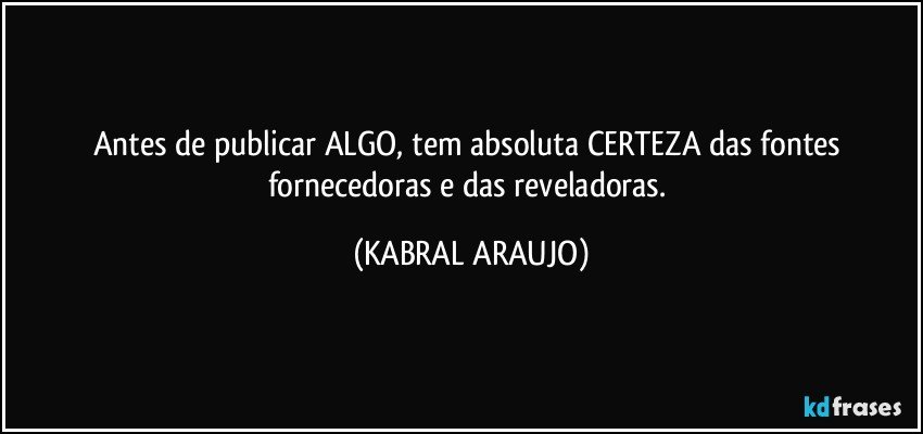 Antes de publicar ALGO, tem absoluta CERTEZA das fontes fornecedoras e das reveladoras. (KABRAL ARAUJO)