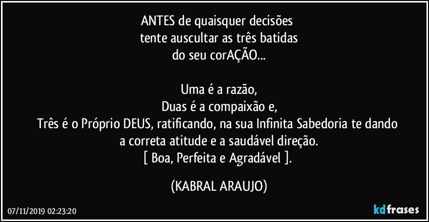 ANTES de quaisquer decisões 
tente auscultar as três batidas
do seu corAÇÃO...

Uma é a razão,
Duas é a compaixão e,
Três é o Próprio DEUS, ratificando, na sua Infinita Sabedoria te dando a correta atitude e a saudável direção.
[ Boa, Perfeita e Agradável  ]. (KABRAL ARAUJO)