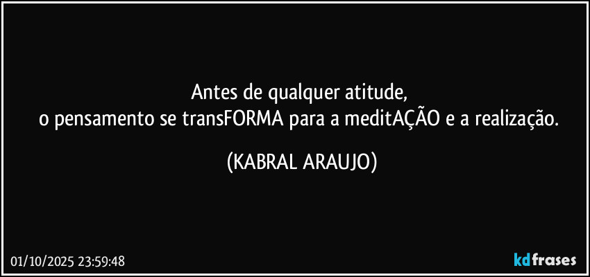 Antes de qualquer atitude, 
o pensamento se transFORMA para a meditAÇÃO e a realização. (KABRAL ARAUJO)