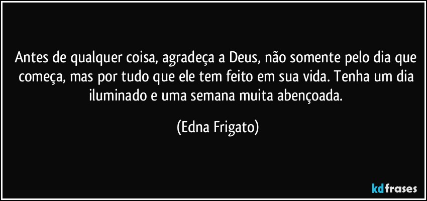 Antes de qualquer coisa, agradeça a Deus, não somente pelo dia que começa, mas por tudo que ele tem feito em sua vida. Tenha um dia iluminado e uma semana muita abençoada. (Edna Frigato)