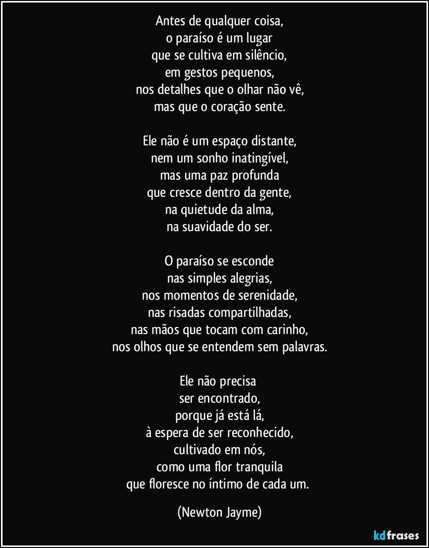 Antes de qualquer coisa,
o paraíso é um lugar
que se cultiva em silêncio,
em gestos pequenos,
nos detalhes que o olhar não vê,
mas que o coração sente.

Ele não é um espaço distante,
nem um sonho inatingível,
mas uma paz profunda
que cresce dentro da gente,
na quietude da alma,
na suavidade do ser.

O paraíso se esconde
nas simples alegrias,
nos momentos de serenidade,
nas risadas compartilhadas,
nas mãos que tocam com carinho,
nos olhos que se entendem sem palavras.

Ele não precisa 
ser encontrado,
porque já está lá,
à espera de ser reconhecido,
cultivado em nós,
como uma flor tranquila
que floresce no íntimo de cada um. (Newton Jayme)