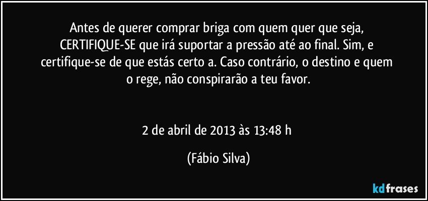 Antes de querer comprar briga com quem quer que seja, CERTIFIQUE-SE que irá suportar a pressão até ao final. Sim, e certifique-se de que estás certo/a. Caso contrário, o destino e quem o rege, não conspirarão a teu favor.


2 de abril de 2013 às 13:48 h (Fábio Silva)