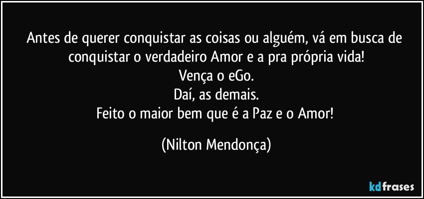 Antes de querer conquistar as coisas ou alguém, vá em busca de conquistar o verdadeiro Amor e a pra própria vida!
Vença o eGo.
Daí, as demais.
Feito o maior bem que é a Paz e o Amor! (Nilton Mendonça)