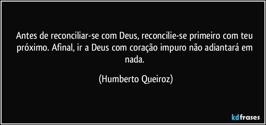 Antes de reconciliar-se com Deus, reconcilie-se primeiro com teu próximo. Afinal, ir a Deus com coração impuro não adiantará em nada. (Humberto Queiroz)