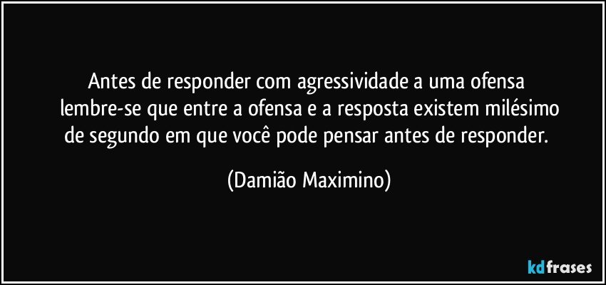 Antes de responder com agressividade a uma ofensa 
lembre-se que entre a ofensa e a resposta existem milésimo
de segundo em que você pode pensar antes de responder. (Damião Maximino)