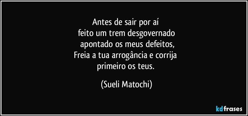 Antes de sair por aí 
feito um trem desgovernado
 apontado os meus defeitos,
Freia a tua arrogância e corrija 
primeiro os teus. (Sueli Matochi)