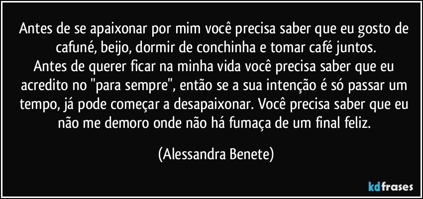 Antes de se apaixonar por mim você precisa saber que eu gosto de cafuné, beijo, dormir de conchinha e tomar café juntos.
Antes de querer ficar na minha vida você precisa saber que eu acredito no "para sempre", então se a sua intenção é só passar um tempo, já pode começar a desapaixonar. Você precisa saber que eu não me demoro onde não há fumaça de um final feliz. (Alessandra Benete)