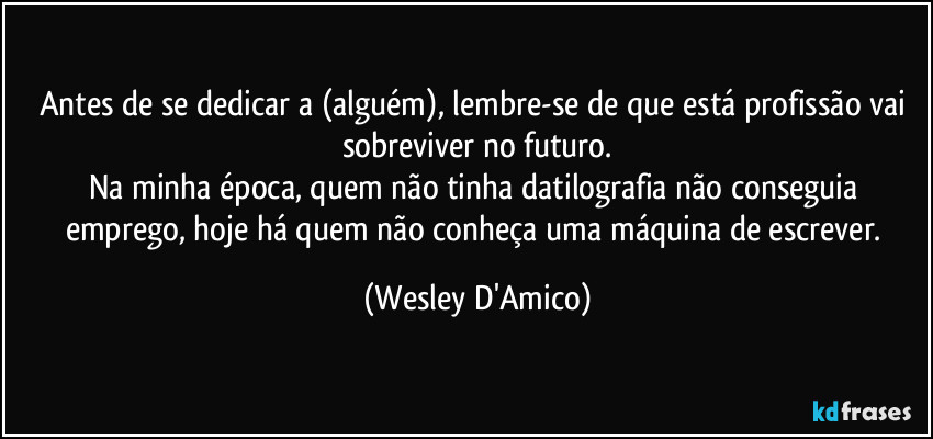 Antes de se dedicar a (alguém), lembre-se de que está profissão vai sobreviver no futuro.
Na minha época, quem não tinha datilografia não conseguia emprego, hoje há quem não conheça uma máquina de escrever. (Wesley D'Amico)