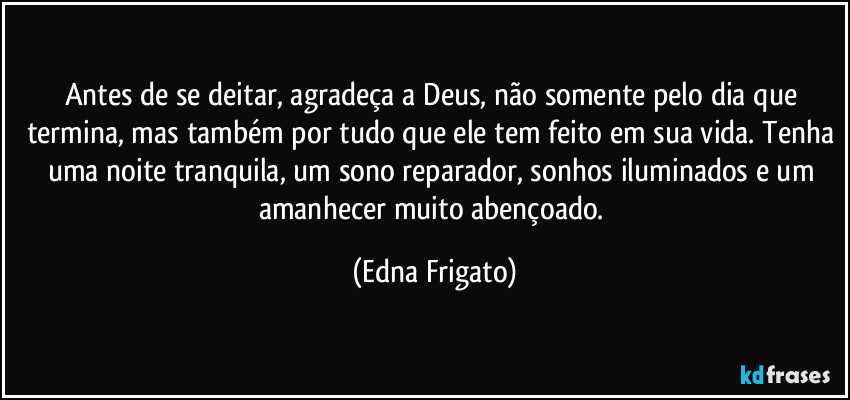 Antes de se deitar, agradeça a Deus, não somente pelo dia que termina, mas também por tudo que ele tem feito em sua vida. Tenha uma noite tranquila, um sono reparador, sonhos iluminados e um amanhecer muito abençoado. (Edna Frigato)