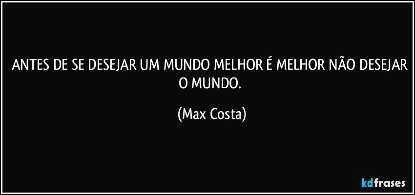 ANTES DE SE DESEJAR UM MUNDO MELHOR É MELHOR NÃO DESEJAR O MUNDO. (Max Costa)