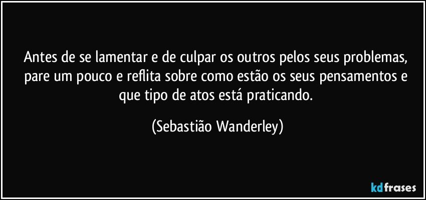 Antes de se lamentar e de culpar os outros pelos seus problemas, pare um pouco e reflita sobre como estão os seus pensamentos e que tipo de atos está praticando. (Sebastião Wanderley)