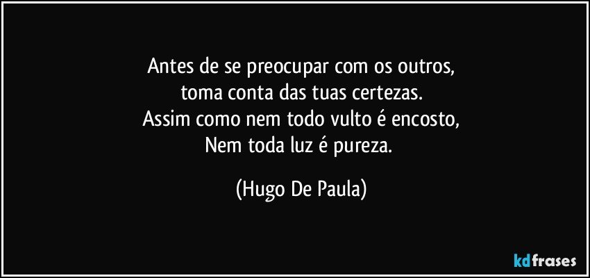 Antes de se preocupar com os outros,
toma conta das tuas certezas.
Assim como nem todo vulto é encosto,
Nem toda luz é pureza. (Hugo De Paula)