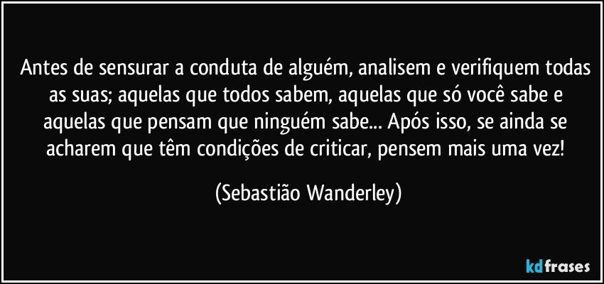Antes de sensurar a conduta de alguém, analisem e verifiquem todas as suas; aquelas que todos sabem, aquelas que só você sabe e aquelas que pensam que ninguém sabe... Após isso, se ainda se acharem que têm condições de criticar, pensem mais uma vez! (Sebastião Wanderley)