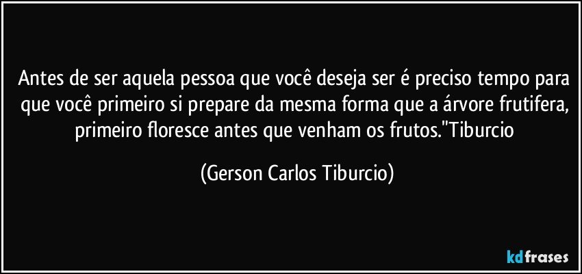 Antes de ser aquela pessoa que você deseja ser é preciso tempo para que você primeiro si prepare da mesma forma que a árvore frutifera, primeiro floresce antes que venham os frutos."Tiburcio (Gerson Carlos Tiburcio)