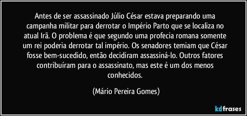 Antes de ser assassinado Júlio César estava preparando uma campanha militar para derrotar o Império Parto que se localiza no atual Irã. O problema é que segundo uma profecia romana somente um rei poderia derrotar tal império. Os senadores temiam que César fosse bem-sucedido, então decidiram assassiná-lo. Outros fatores contribuíram para o assassinato, mas este é um dos menos conhecidos. (Mário Pereira Gomes)