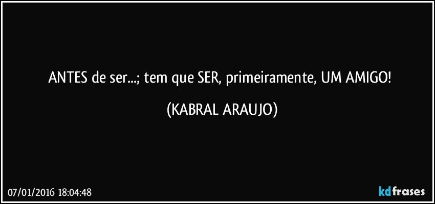 ANTES de ser...; tem que SER, primeiramente, UM AMIGO! (KABRAL ARAUJO)