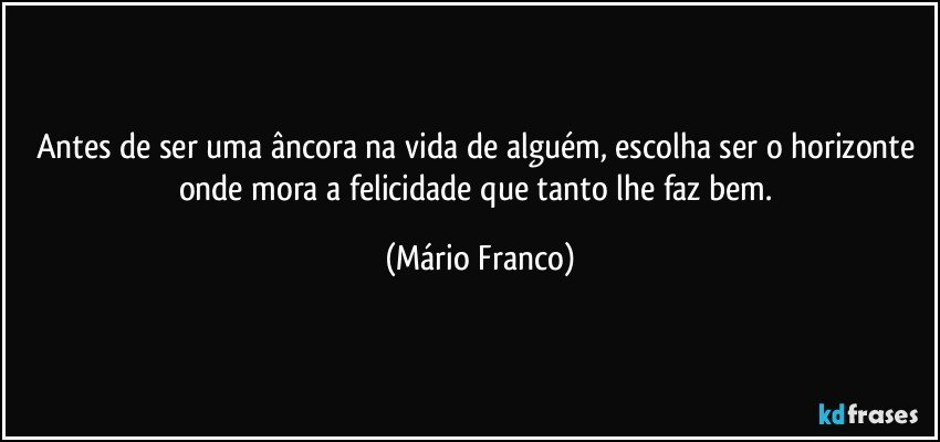 Antes de ser uma âncora na vida de alguém, escolha ser o horizonte onde mora a felicidade que tanto lhe faz bem. (Mário Franco)