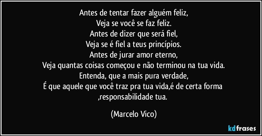 Antes de tentar fazer alguém feliz,
Veja se você se faz feliz.
Antes de dizer que será fiel,
Veja se é fiel a teus princípios.
Antes de jurar amor eterno,
Veja quantas coisas começou e não terminou na tua vida.
Entenda, que a mais pura verdade,
É que aquele que você traz pra tua vida,é de certa forma ,responsabilidade tua. (Marcelo Vico)