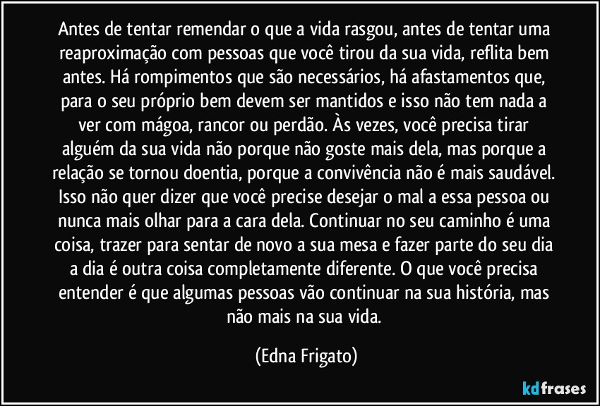 Antes de tentar remendar o que a vida rasgou,  antes de tentar uma reaproximação com pessoas que você tirou da sua vida, reflita bem antes. Há rompimentos que são necessários, há afastamentos que, para o seu próprio bem devem ser mantidos e isso não tem nada a ver com mágoa, rancor ou perdão. Às vezes, você precisa tirar alguém da sua vida não porque não goste mais dela, mas porque a relação se tornou doentia, porque a convivência não é mais saudável. Isso não quer dizer que você precise desejar o mal a essa pessoa ou nunca mais olhar para a cara dela. Continuar no seu caminho é uma coisa, trazer para sentar de novo a sua mesa e fazer parte do seu dia a dia é outra coisa completamente diferente. O que você precisa entender é que algumas pessoas vão continuar na sua história, mas não mais na sua vida. (Edna Frigato)