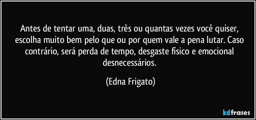 Antes de tentar uma, duas, três ou quantas vezes você quiser, escolha muito bem pelo que ou por quem vale a pena lutar. Caso contrário, será perda de tempo, desgaste físico e emocional desnecessários. (Edna Frigato)