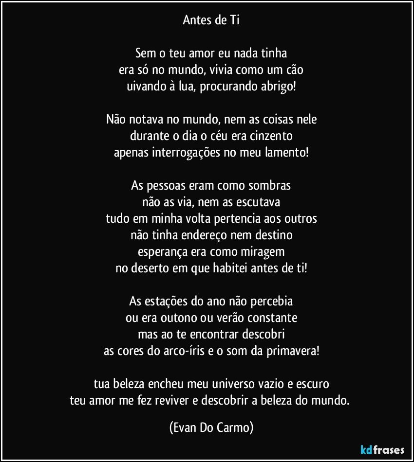 Antes de Ti

Sem o teu amor eu nada tinha
era só no mundo, vivia como um cão
uivando à lua, procurando abrigo!

Não notava no mundo, nem as coisas nele
durante o dia o céu era cinzento
apenas interrogações no meu lamento!

As pessoas eram como sombras
não as via, nem as escutava
tudo em minha volta pertencia aos outros
não tinha endereço nem destino
esperança era como miragem
no deserto em que habitei antes de ti!

As estações do ano não percebia
ou era outono ou verão constante
mas ao te encontrar descobri
as cores do arco-íris e o som da primavera!

tua beleza encheu meu universo vazio e escuro
teu amor me fez reviver e descobrir a beleza do mundo. (Evan Do Carmo)