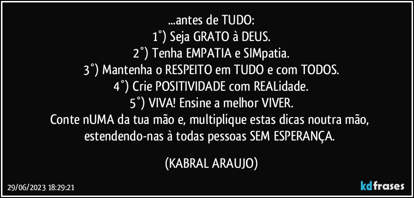 ...antes de TUDO:
1°) Seja GRATO à DEUS.
2°) Tenha EMPATIA e SIMpatia.
3°) Mantenha o RESPEITO em TUDO e com TODOS.
4°) Crie POSITIVIDADE com REALidade.
5°) VIVA! Ensine a melhor VIVER.
Conte nUMA da tua mão e, multiplique estas dicas noutra mão, estendendo-nas à todas pessoas SEM ESPERANÇA. (KABRAL ARAUJO)