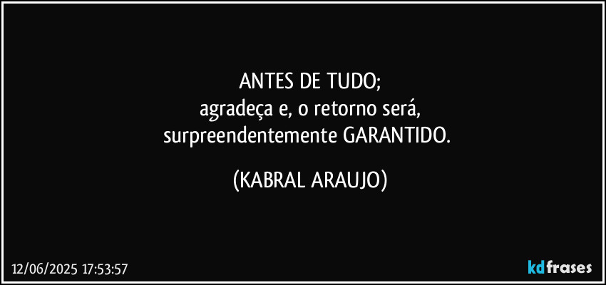 ANTES DE TUDO;
agradeça e, o retorno será,
surpreendentemente GARANTIDO. (KABRAL ARAUJO)