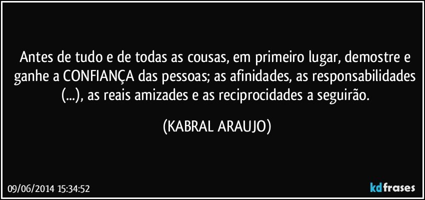 Antes de tudo e de todas as cousas, em primeiro lugar, demostre e ganhe a CONFIANÇA das pessoas; as afinidades, as responsabilidades (...), as reais amizades e as reciprocidades a seguirão. (KABRAL ARAUJO)