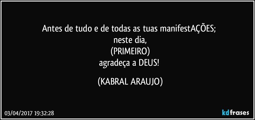 Antes de tudo e de todas as tuas manifestAÇÕES; 
neste dia,
(PRIMEIRO)
agradeça a DEUS! (KABRAL ARAUJO)