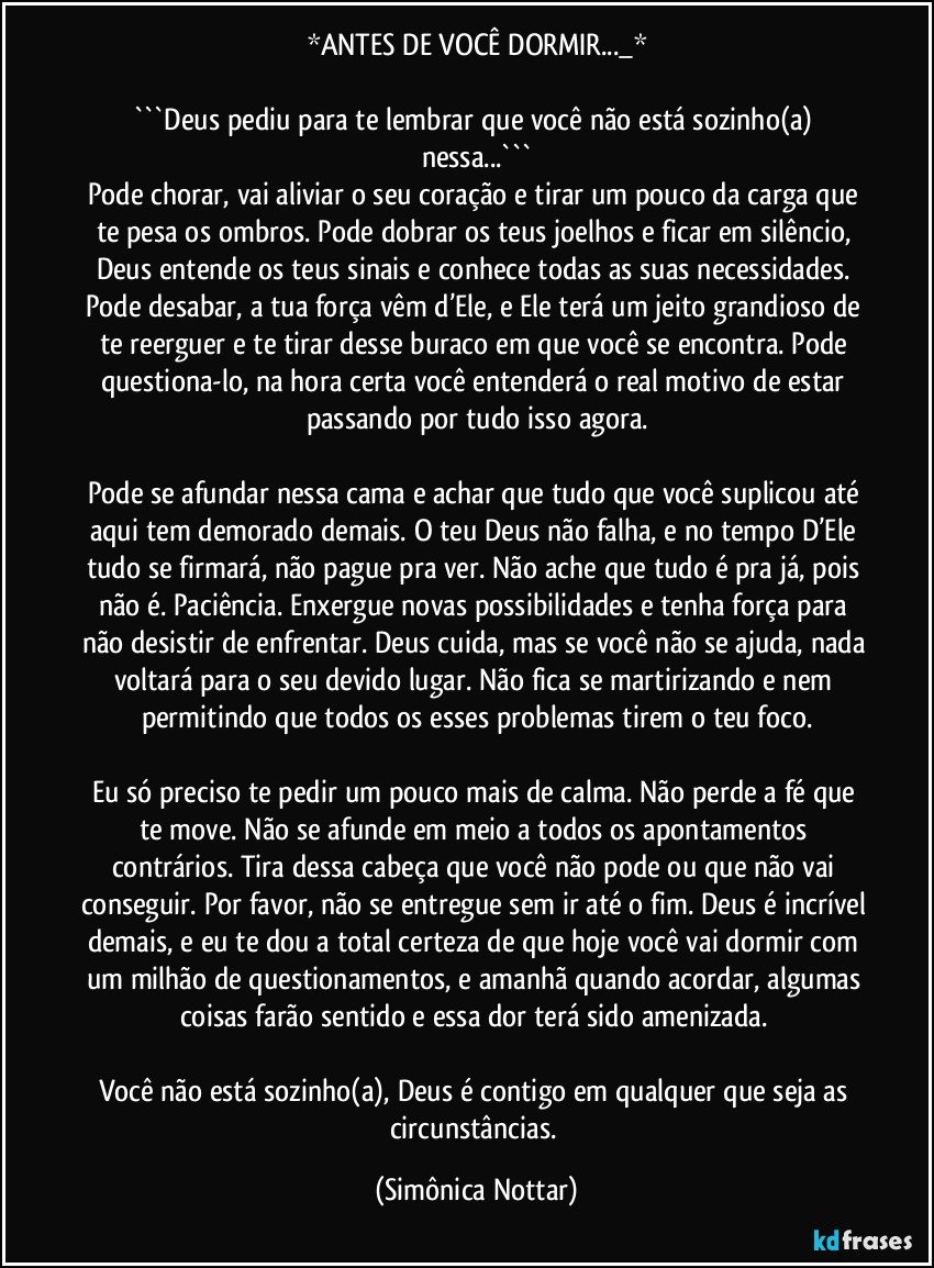 *ANTES DE VOCÊ DORMIR..._*

```Deus pediu para te lembrar que você não está sozinho(a) nessa...```
Pode chorar, vai aliviar o seu coração e tirar um pouco da carga que te pesa os ombros. Pode dobrar os teus joelhos e ficar em silêncio, Deus entende os teus sinais e conhece todas as suas necessidades. Pode desabar, a tua força vêm d’Ele, e Ele terá um jeito grandioso de te reerguer e te tirar desse buraco em que você se encontra. Pode questiona-lo, na hora certa você entenderá o real motivo de estar passando por tudo isso agora.

Pode se afundar nessa cama e achar que tudo que você suplicou até aqui tem demorado demais. O teu Deus não falha, e no tempo D’Ele tudo se firmará, não pague pra ver. Não ache que tudo é pra já, pois não é. Paciência. Enxergue novas possibilidades e tenha força para não desistir de enfrentar. Deus cuida, mas se você não se ajuda, nada voltará para o seu devido lugar. Não fica se martirizando e nem permitindo que todos os esses problemas tirem o teu foco.

Eu só preciso te pedir um pouco mais de calma. Não perde a fé que te move. Não se afunde em meio a todos os apontamentos contrários. Tira dessa cabeça que você não pode ou que não vai conseguir. Por favor, não se entregue sem ir até o fim. Deus é incrível demais, e eu te dou a total certeza de que hoje você vai dormir com um milhão de questionamentos, e amanhã quando acordar, algumas coisas farão sentido e essa dor terá sido amenizada. 

Você não está sozinho(a), Deus é contigo em qualquer que seja as circunstâncias. (Simônica Nottar)