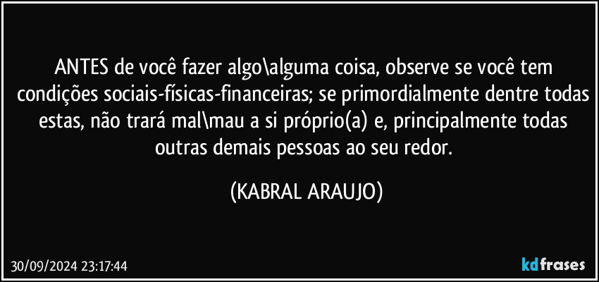 ANTES de você fazer algo\alguma coisa, observe se você tem condições sociais-físicas-financeiras; se primordialmente dentre todas estas, não trará mal\mau a si próprio(a) e, principalmente todas outras demais pessoas ao seu redor. (KABRAL ARAUJO)